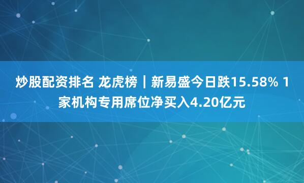 炒股配资排名 龙虎榜｜新易盛今日跌15.58% 1家机构专用席位净买入4.20亿元