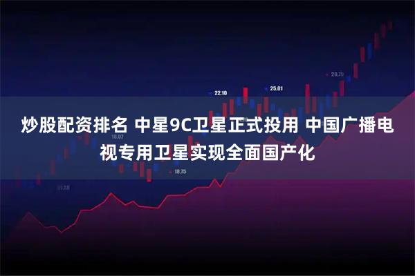 炒股配资排名 中星9C卫星正式投用 中国广播电视专用卫星实现全面国产化