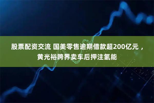 股票配资交流 国美零售逾期借款超200亿元 ，黄光裕跨界卖车后押注氢能