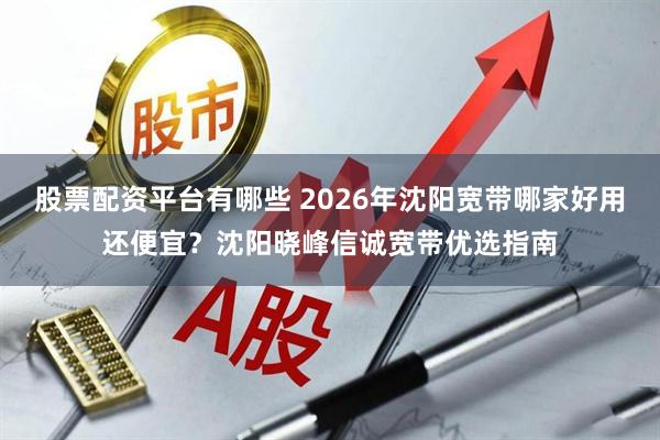 股票配资平台有哪些 2026年沈阳宽带哪家好用还便宜？沈阳晓峰信诚宽带优选指南