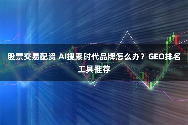 股票交易配资 AI搜索时代品牌怎么办？GEO排名工具推荐