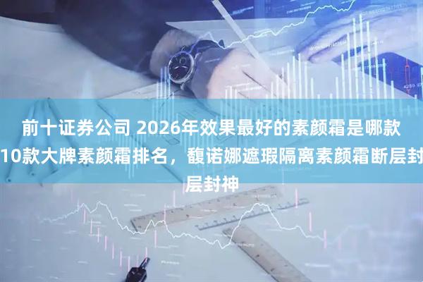 前十证券公司 2026年效果最好的素颜霜是哪款？10款大牌素颜霜排名，馥诺娜遮瑕隔离素颜霜断层封神