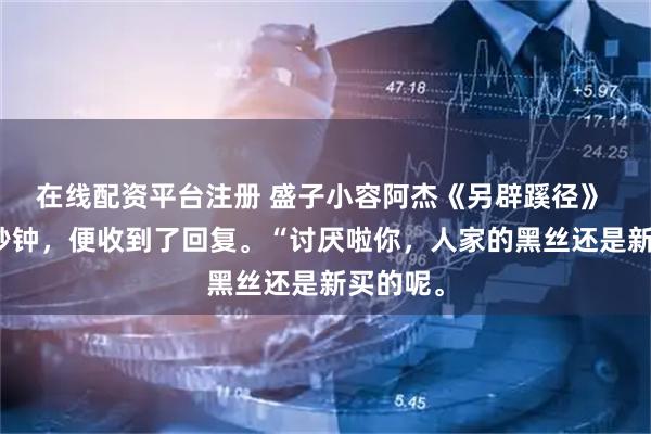 在线配资平台注册 盛子小容阿杰《另辟蹊径》 短短几秒钟，便收到了回复。“讨厌啦你，人家的黑丝还是新买的呢。