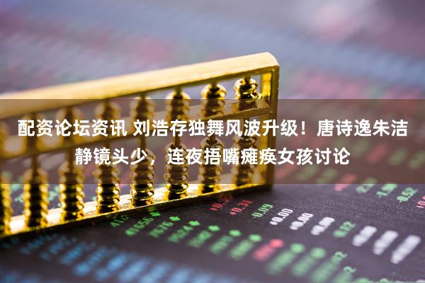 配资论坛资讯 刘浩存独舞风波升级！唐诗逸朱洁静镜头少，连夜捂嘴瘫痪女孩讨论