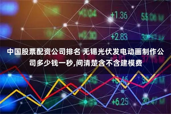 中国股票配资公司排名 无锡光伏发电动画制作公司多少钱一秒,问清楚含不含建模费