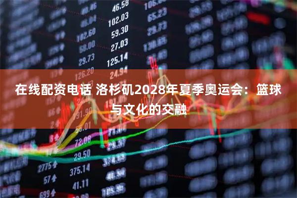 在线配资电话 洛杉矶2028年夏季奥运会：篮球与文化的交融