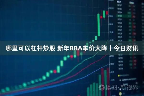 哪里可以杠杆炒股 新年BBA车价大降丨今日财讯