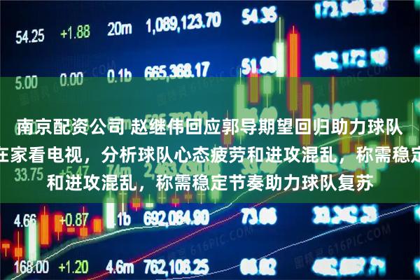 南京配资公司 赵继伟回应郭导期望回归助力球队，坦言两场比赛均在家看电视，分析球队心态疲劳和进攻混乱，称需稳定节奏助力球队复苏