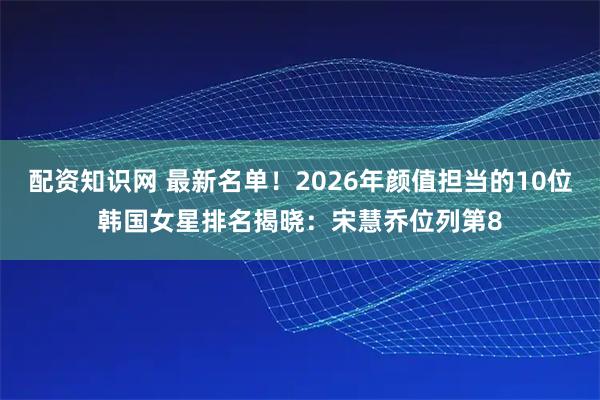 配资知识网 最新名单！2026年颜值担当的10位韩国女星排名揭晓：宋慧乔位列第8