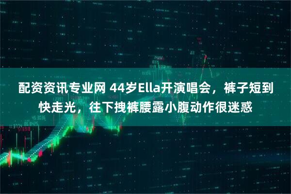 配资资讯专业网 44岁Ella开演唱会，裤子短到快走光，往下拽裤腰露小腹动作很迷惑