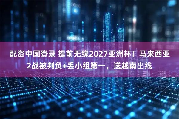 配资中国登录 提前无缘2027亚洲杯！马来西亚2战被判负+丢小组第一，送越南出线