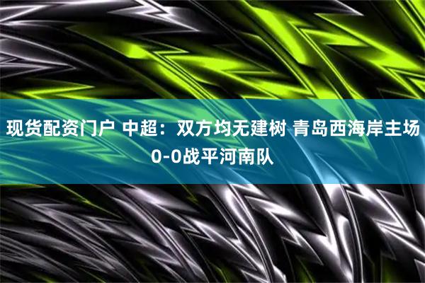 现货配资门户 中超：双方均无建树 青岛西海岸主场0-0战平河南队