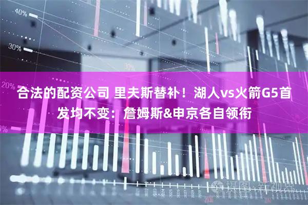 合法的配资公司 里夫斯替补！湖人vs火箭G5首发均不变：詹姆斯&申京各自领衔