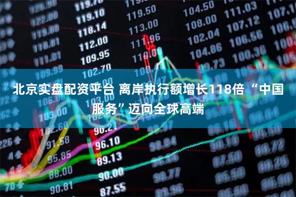 北京实盘配资平台 离岸执行额增长118倍 “中国服务”迈向全球高端