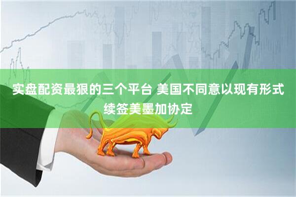 实盘配资最狠的三个平台 美国不同意以现有形式续签美墨加协定