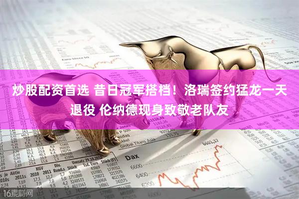 炒股配资首选 昔日冠军搭档！洛瑞签约猛龙一天退役 伦纳德现身致敬老队友