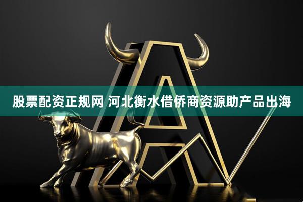 股票配资正规网 河北衡水借侨商资源助产品出海