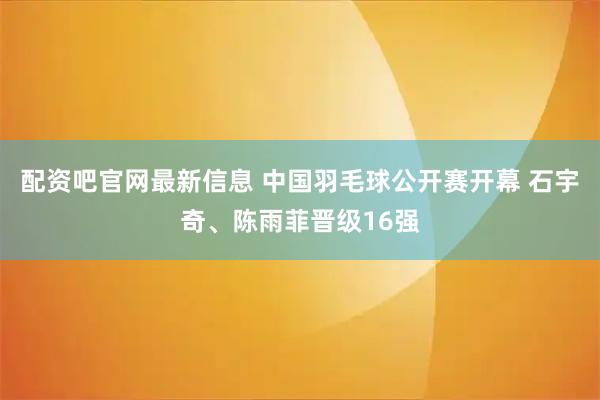 配资吧官网最新信息 中国羽毛球公开赛开幕 石宇奇、陈雨菲晋级16强