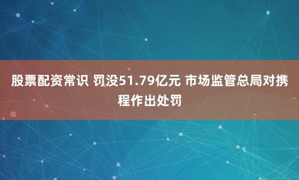 股票配资常识 罚没51.79亿元 市场监管总局对携程作出处罚