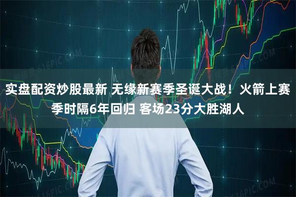 实盘配资炒股最新 无缘新赛季圣诞大战！火箭上赛季时隔6年回归 客场23分大胜湖人