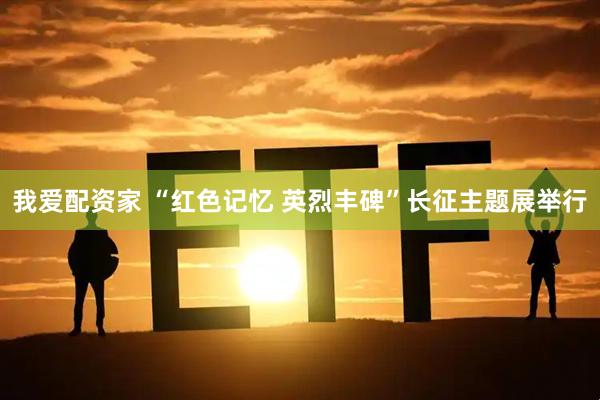 我爱配资家 “红色记忆 英烈丰碑”长征主题展举行